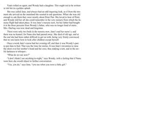 Years rolled on again, and Wendy had a daughter. This ought not to be written
in ink but in a golden splash.
She was called Jane, and always had an odd inquiring look, as if from the mo-
ment she arrived on the mainland she wanted to ask questions. When she was old
enough to ask them they were mostly about Peter Pan. She loved to hear of Peter,
and Wendy told her all she could remember in the very nursery from which the fa-
mous flight had taken place. It was Jane’s nursery now, for her father had bought
it at the three percents from Wendy’s father, who was no longer fond of stairs.
Mrs. Darling was now dead and forgotten.
There were only two beds in the nursery now, Jane’s and her nurse’s; and
there was no kennel, for Nana also had passed away. She died of old age, and at
the end she had been rather difficult to get on with, being very firmly convinced
that no one knew how to look after children except herself.
Once a week Jane’s nurse had her evening off, and then it was Wendy’s part
to put Jane to bed. That was the time for stories. It was Jane’s invention to raise
the sheet over her mother’s head and her own, thus making a tent, and in the aw-
ful darkness to whisper:-
“What do we see now?”
“I don’t think I see anything to-night,” says Wendy, with a feeling that if Nana
were here she would object to further conversation.
“Yes, you do,” says Jane, “you see when you were a little girl.”
 