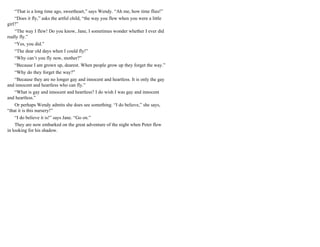 “That is a long time ago, sweetheart,” says Wendy. “Ah me, how time flies!”
“Does it fly,” asks the artful child, “the way you flew when you were a little
girl?”
“The way I flew! Do you know, Jane, I sometimes wonder whether I ever did
really fly.”
“Yes, you did.”
“The dear old days when I could fly!”
“Why can’t you fly now, mother?”
“Because I am grown up, dearest. When people grow up they forget the way.”
“Why do they forget the way?”
“Because they are no longer gay and innocent and heartless. It is only the gay
and innocent and heartless who can fly.”
“What is gay and innocent and heartless? I do wish I was gay and innocent
and heartless.”
Or perhaps Wendy admits she does see something. “I do believe,” she says,
“that it is this nursery!”
“I do believe it is!” says Jane. “Go on.”
They are now embarked on the great adventure of the night when Peter flew
in looking for his shadow.
 