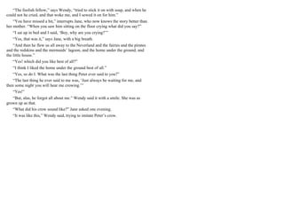 “The foolish fellow,” says Wendy, “tried to stick it on with soap, and when he
could not he cried, and that woke me, and I sewed it on for him.”
“You have missed a bit,” interrupts Jane, who now knows the story better than
her mother. “When you saw him sitting on the floor crying what did you say?”
“I sat up in bed and I said, ‘Boy, why are you crying?’”
“Yes, that was it,” says Jane, with a big breath.
“And then he flew us all away to the Neverland and the fairies and the pirates
and the redskins and the mermaids’ lagoon, and the home under the ground, and
the little house.”
“Yes! which did you like best of all?”
“I think I liked the home under the ground best of all.”
“Yes, so do I. What was the last thing Peter ever said to you?”
“The last thing he ever said to me was, ‘Just always be waiting for me, and
then some night you will hear me crowing.’”
“Yes!”
“But, alas, he forgot all about me.” Wendy said it with a smile. She was as
grown up as that.
“What did his crow sound like?” Jane asked one evening.
“It was like this,” Wendy said, trying to imitate Peter’s crow.
 