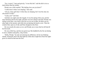 “No, it wasn’t,” Jane said gravely, “it was like this”; and she did it ever so
much better than her mother.
Wendy was a little startled. “My darling, how can you know?”
“I often hear it when I am sleeping,” Jane said.
“Ah yes, many girls hear it when they are sleeping, but I was the only one
who heard it awake.”
“Lucky you!” said Jane.
And then one night came the tragedy. It was the spring of the year, and the
story had been told for the night, and Jane was now asleep in her bed. Wendy was
sitting on the floor, very close to the fire so as to see to darn, for there was no
other light in the nursery; and while she sat darning she heard a crow. Then the
window blew open as of old, and Peter dropped on the floor.
He was exactly the same as ever, and Wendy saw at once that he still had all
his first teeth.
He was a little boy, and she was grown up. She huddled by the fire not daring
to move, helpless and guilty, a big woman.
“Hullo, Wendy,” he said, not noticing any difference, for he was thinking
chiefly of himself; and in the dim light her white dress might have been the night-
gown in which he had seen her first.
 