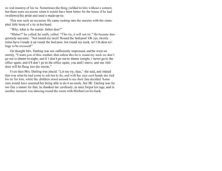 no real mastery of his tie. Sometimes the thing yielded to him without a contest,
but there were occasions when it would have been better for the house if he had
swallowed his pride and used a made-up tie.
This was such an occasion. He came rushing into the nursery with the crum-
pled little brute of a tie in his hand.
“Why, what is the matter, father dear?”
“Matter!” he yelled; he really yelled. “This tie, it will not tie.” He became dan-
gerously sarcastic. “Not round my neck! Round the bed-post! Oh yes, twenty
times have I made it up round the bed-post, but round my neck, no! Oh dear no!
begs to be excused!”
He thought Mrs. Darling was not sufficiently impressed, and he went on
sternly, “I warn you of this, mother, that unless this tie is round my neck we don’t
go out to dinner to-night, and if I don’t go out to dinner tonight, I never go to the
office again, and if I don’t go to the office again, you and I starve, and our chil-
dren will be flung into the streets.”
Even then Mrs. Darling was placid. “Let me try, dear,” she said, and indeed
that was what he had come to ask her to do, and with her nice cool hands she tied
his tie for him, while the children stood around to see their fate decided. Some
men would have resented her being able to do it so easily, but Mr. Darling was far
too fine a nature for that; he thanked her carelessly, at once forgot his rage, and in
another moment was dancing round the room with Michael on his back.
 