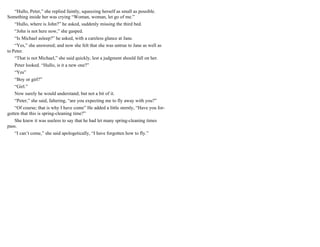 “Hullo, Peter,” she replied faintly, squeezing herself as small as possible.
Something inside her was crying “Woman, woman, let go of me.”
“Hullo, where is John?” he asked, suddenly missing the third bed.
“John is not here now,” she gasped.
“Is Michael asleep?” he asked, with a careless glance at Jane.
“Yes,” she answered; and now she felt that she was untrue to Jane as well as
to Peter.
“That is not Michael,” she said quickly, lest a judgment should fall on her.
Peter looked. “Hullo, is it a new one?”
“Yes”
“Boy or girl?”
“Girl.”
Now surely he would understand; but not a bit of it.
“Peter,” she said, faltering, “are you expecting me to fly away with you?”
“Of course; that is why I have come” He added a little sternly, “Have you for-
gotten that this is spring-cleaning time?”
She knew it was useless to say that he had let many spring-cleaning times
pass.
“I can’t come,” she said apologetically, “I have forgotten how to fly.”
 