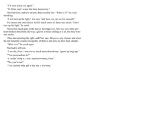 “I’ll soon teach you again.”
“O, Peter, don’t waste the fairy dust on me.”
She had risen, and now at last a fear assailed him. “What is it?” he cried,
shrinking.
“I will turn up the light,” she said, “and then you can see for yourself.”
For almost the only time in his life that I know of, Peter was afraid. “Don’t
turn up the light,” he cried.
She let her hands play in the hair of the tragic boy. She was not a little girl
heart-broken about him; she was a grown woman smiling at it all, but they were
wet smiles.
Then she turned up the light, and Peter saw. He gave a cry of pain; and when
the tall beautiful creature stooped to lift him in her arms he drew back sharply.
“What is it?” he cried again.
She had to tell him.
“I am old, Peter. I am ever so much more than twenty. I grew up long ago.”
“You promised not to!”
“I couldn’t help it. I am a married woman, Peter.”
“No, you’re not”
“Yes, and the little girl in the bed is my baby.”
 