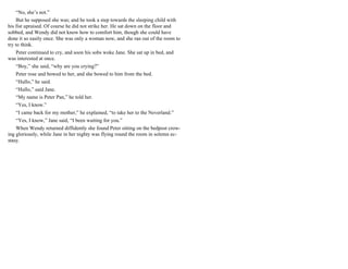 “No, she’s not.”
But he supposed she was; and he took a step towards the sleeping child with
his fist upraised. Of course he did not strike her. He sat down on the floor and
sobbed, and Wendy did not know how to comfort him, though she could have
done it so easily once. She was only a woman now, and she ran out of the room to
try to think.
Peter continued to cry, and soon his sobs woke Jane. She sat up in bed, and
was interested at once.
“Boy,” she said, “why are you crying?”
Peter rose and bowed to her, and she bowed to him from the bed.
“Hullo,” he said.
“Hullo,” said Jane.
“My name is Peter Pan,” he told her.
“Yes, I know.”
“I came back for my mother,” he explained, “to take her to the Neverland.”
“Yes, I know,” Jane said, “I been waiting for you.”
When Wendy returned diffidently she found Peter sitting on the bedpost crow-
ing gloriously, while Jane in her nighty was flying round the room in solemn ec-
stasy.
 