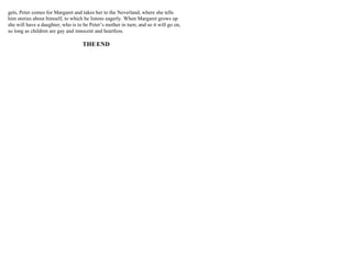 gets, Peter comes for Margaret and takes her to the Neverland, where she tells
him stories about himself, to which he listens eagerly. When Margaret grows up
she will have a daughter, who is to be Peter’s mother in turn; and so it will go on,
so long as children are gay and innocent and heartless.
THEEND
 