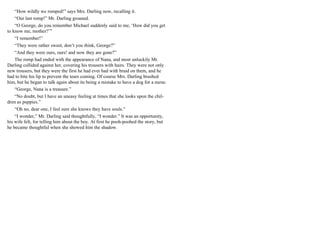 “How wildly we romped!” says Mrs. Darling now, recalling it.
“Our last romp!” Mr. Darling groaned.
“O George, do you remember Michael suddenly said to me, ‘How did you get
to know me, mother?’”
“I remember!”
“They were rather sweet, don’t you think, George?”
“And they were ours, ours! and now they are gone?”
The romp had ended with the appearance of Nana, and most unluckily Mr.
Darling collided against her, covering his trousers with hairs. They were not only
new trousers, but they were the first he had ever had with braid on them, and he
had to bite his lip to prevent the tears coming. Of course Mrs. Darling brushed
him, but he began to talk again about its being a mistake to have a dog for a nurse.
“George, Nana is a treasure.”
“No doubt, but I have an uneasy feeling at times that she looks upon the chil-
dren as puppies.”
“Oh no, dear one, I feel sure she knows they have souls.”
“I wonder,” Mr. Darling said thoughtfully, “I wonder.” It was an opportunity,
his wife felt, for telling him about the boy. At first he pooh-poohed the story, but
he became thoughtful when she showed him the shadow.
 