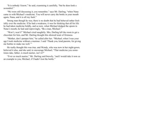 “It is nobody I know,” he said, examining it carefully, “but he does look a
scoundrel.”
“We were still discussing it, you remember,” says Mr. Darling, “when Nana
came in with Michael’s medicine. You will never carry the bottle in your mouth
again, Nana, and it is all my fault.”
Strong man though he was, there is no doubt that he had behaved rather fool-
ishly over the medicine. If he had a weakness, it was for thinking that all his life
he had taken medicine boldly, and so now, when Michael dodged the spoon in
Nana’s mouth, he had said reprovingly, “Be a man, Michael.”
“Won’t; won’t!” Michael cried naughtily. Mrs. Darling left the room to get a
chocolate for him, and Mr. Darling thought this showed want of firmness.
“Mother, don’t pamper him,” he called after her. “Michael, when I was your
age I took medicine without a murmur. I said ‘Thank you, kind parents, for giving
me bottles to make me well.’”
He really thought this was true, and Wendy, who was now in her night-gown,
believed it also, and she said, to encourage Michael, “That medicine you some-
times take, father, is much nastier, isn’t it?”
“Ever so much nastier,” Mr. Darling said bravely, “and I would take it now as
an example to you, Michael, if I hadn’t lost the bottle.”
 