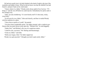 He had not exactly lost it; he had climbed in the dead of night to the top of the
wardrobe and hidden it there. What he did not know was that the faithful Liza had
found it, and put it back on his wash-stand.
“I know where it is, father,” Wendy cried, always glad to be of service. “I’ll
bring it,” and she was off before he could stop her. Immediately his spirits sank in
the strangest way.
“John,” he said, shuddering, “it’s most beastly stuff. It’s that nasty, sticky,
sweet kind.”
“It will soon be over, father,” John said cheerily, and then in rushed Wendy
with the medicine in a glass.
“I have been as quick as I could,” she panted.
“You have been wonderfully quick,” her father retorted, with a vindictive po-
liteness that was quite thrown away upon her. “Michael first,” he said doggedly.
“Father first,” said Michael, who was of a suspicious nature.
“I shall be sick, you know,” Mr. Darling said threateningly.
“Come on, father,” said John.
“Hold your tongue, John,” his father rapped out.
Wendy was quite puzzled. “I thought you took it quite easily, father.”
 