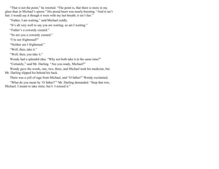 “That is not the point,” he retorted. “The point is, that there is more in my
glass than in Michael’s spoon.” His proud heart was nearly bursting. “And it isn’t
fair; I would say it though it were with my last breath; it isn’t fair.”
“Father, I am waiting,” said Michael coldly.
“It’s all very well to say you are waiting; so am I waiting.”
“Father’s a cowardy custard.”
“So are you a cowardy custard.”
“I’m not frightened?”
“Neither am I frightened.”
“Well, then, take it.”
“Well, then, you take it.”
Wendy had a splendid idea. “Why not both take it at the same time?”
“Certainly,” said Mr. Darling. “Are you ready, Michael?”
Wendy gave the words, one, two, three, and Michael took his medicine, but
Mr. Darling slipped his behind his back.
There was a yell of rage from Michael, and “O father!” Wendy exclaimed.
“What do you mean by ‘O father?’” Mr. Darling demanded. “Stop that row,
Michael. I meant to take mine, but I- I missed it.”
 