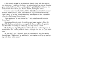 It was dreadful the way all the three were looking at him, just as if they did
not admire him. “Look here, all of you,” he said entreatingly, as soon as Nana had
gone into the bathroom, “I have just thought of a splendid joke. I shall pour my
medicine into Nana’s bowl, and she will drink it, thinking it is milk!”
It was the colour of milk; but the children did not have their father’s sense of
humour, and they looked at him reproachfully as he poured the medicine into
Nana’s bowl. “What fun!” he said doubtfully, and they did not dare expose him
when Mrs. Darling and Nana returned.
“Nana, good dog,” he said, patting her, “I have put a little milk into your
bowl, Nana.”
Nana wagged her tail, ran to the medicine, and began lapping it. Then she
gave Mr. Darling such a look, not an angry look: she showed him the great red
tear that makes us so sorry for noble dogs, and crept into her kennel.
Mr. Darling was frightfully ashamed of himself, but he would not give in. In a
horrid silence Mrs. Darling smelt the bowl. “O George,” she said, “it’s your medi-
cine!”
“It, was only a joke,” he roared, while she comforted her boys, and Wendy
hugged Nana. “Much good,” he said bitterly, “my wearing myself to the bone try-
ing to be funny in this house.”
 