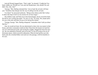 And still Wendy hugged Nana. “That’s right,” he shouted. “Coddle her! No-
body coddles me. Oh dear no! I am only the breadwinner, why should I be cod-
dled- why, why, why!”
“George,” Mrs. Darling entreated him, “not so loud; the servants will hear
you.” Somehow they had got into the way of calling Liza the servants.
“Let them!” he answered recklessly. “Bring in the whole world. But I refuse
to allow that dog to lord it in my nursery for an hour longer.”
The children wept, and Nana ran to him beseechingly, but he waved her back.
He felt he was a strong man again. “In vain, in vain,” he cried; “the: proper place
for you is the yard, and there you go to be tied up this instant.”
“George, George,” Mrs. Darling whispered, “remember what I told you about
that boy.”
Alas, he would not listen. He was determined to show who was master in that
house, and when commands would not draw Nana from the kennel, he lured her
out of it with honeyed words, and seizing her roughly, dragged her from the nurs-
ery. He was ashamed of himself, and yet he did it. It was all owing to his too af-
fectionate nature, which craved for admiration. When he had tied her up in the
back-yard, the wretched father went and sat in the passage, with his knuckles to
his eyes.
 