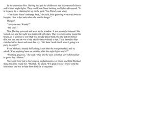 In the meantime Mrs. Darling had put the children to bed in unwonted silence
and lit their night-lights. They could hear Nana barking, and John whimpered, “It
is because he is chaining her up in the yard,” but Wendy was wiser.
“That is not Nana’s unhappy bark,” she said, little guessing what was about to
happen; “that is her bark when she smells danger.”
Danger!
“Are you sure, Wendy?”
“Oh yes?.”
Mrs. Darling quivered and went to the window. It was securely fastened. She
looked out, and the night was peppered with stars. They were crowding round the
house, as if curious to see what was to take place there, but she did not notice
this, nor that one or two of the smaller ones winked at her. Yet a nameless fear
clutched at her heart and made her cry, “Oh, how I wish that I wasn’t going to a
party to-night!”
Even Michael, already half asleep, knew that she was perturbed, and he
asked, “Can anything harm us, mother, after the night-lights are lit?”
“Nothing, precious,” she said; “they are the eyes a mother leaves behind her
to guard her children.”
She went from bed to bed singing enchantments over them, and little Michael
flung his arms round her. “Mother,” he cried, “I’m glad of you.” They were the
last words she was to hear from him for a long time.
 