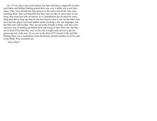 No. 27 was only a few yards distant, but there had been a slight fall of snow,
and Father and Mother Darling picked their way over it deftly not to soil their
shoes. They were already the only persons in the street, and all the stars were
watching them. Stars are beautiful, but they may not take an active part in any-
thing, they must just look on forever. It is a punishment put on them for some-
thing they did so long ago that no star now knows what it was. So the older ones
have become glassy-eyed and seldom speak (winking is the star language), but
the little ones still wonder. They are not really friendly to Peter, who has a mis-
chievous way of stealing up behind them and trying to blow them out; but they
are so fond of fun that they were on his side to-night, and anxious to get the
grown-ups out of the way. So as soon as the door of 27 closed on Mr. and Mrs.
Darling there was a commotion in the firmament, and the smallest of all the stars
in the Milky Way screamed out:
“Now, Peter!”
 