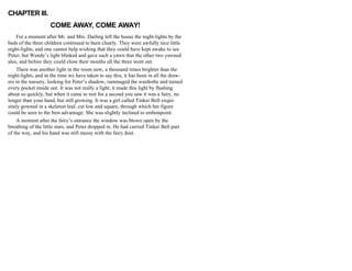 CHAPTER III.
COME AWAY, COME AWAY!
For a moment after Mr. and Mrs. Darling left the house the night-lights by the
beds of the three children continued to burn clearly. They were awfully nice little
night-lights, and one cannot help wishing that they could have kept awake to see
Peter; but Wendy’s light blinked and gave such a yawn that the other two yawned
also, and before they could close their mouths all the three went out.
There was another light in the room now, a thousand times brighter than the
night-lights, and in the time we have taken to say this, it has been in all the draw-
ers in the nursery, looking for Peter’s shadow, rummaged the wardrobe and turned
every pocket inside out. It was not really a light; it made this light by flashing
about so quickly, but when it came to rest for a second you saw it was a fairy, no
longer than your hand, but still growing. It was a girl called Tinker Bell exqui-
sitely gowned in a skeleton leaf, cut low and square, through which her figure
could be seen to the best advantage. She was slightly inclined to embonpoint.
A moment after the fairy’s entrance the window was blown open by the
breathing of the little stars, and Peter dropped in. He had carried Tinker Bell part
of the way, and his hand was still messy with the fairy dust.
 