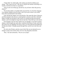 “Tinker Bell,” he called softly, after making sure that the children were
asleep. “Tink, where are you?” She was in a jug for the moment, and liking it ex-
tremely; she had never been in a jug before.
“Oh, do come out of that jug, and tell me, do you know where they put my
shadow?”
The loveliest tinkle as of golden bells answered him. It is the fairy language.
You ordinary children can never hear it, but if you were to hear it you would
know that you had heard it once before.
Tink said that the shadow was in the big box. She meant the chest of drawers,
and Peter jumped at the drawers, scattering their contents to the floor with both
hands, as kings toss ha’pence to the crowd. In a moment he had recovered his
shadow, and in his delight he forgot that he had shut Tinker Bell up in the drawer.
If he thought at all, but I don’t believe he ever thought, it was that he and his
shadow, when brought near each other, would join like drops of water, and when
they did not he was appalled. He tried to stick it on with soap from the bathroom,
but that also failed. A shudder passed through Peter, and he sat on the floor and
cried.
His sobs woke Wendy, and she sat up in bed. She was not alarmed to see a
stranger crying on the nursery floor; she was only pleasantly interested.
“Boy,” she said courteously, “why are you crying?”
 