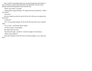 Peter could be exceedingly polite also, having learned the grand manner at
fairy ceremonies, and he rose and bowed to her beautifully. She was much
pleased, and bowed beautifully to him from the bed.
“What’s your name?” he asked.
“Wendy Moira Angela Darling,” she replied with some satisfaction. “What’s
your name?”
“Peter Pan.”
She was already sure that he must be Peter, but it did seem a comparatively
short name.
“Is that all?”
“Yes,” he said rather sharply. He felt for the first time that it was a shortish
name.
“I’m so sorry,” said Wendy Moira Angela.
“It doesn’t matter,” Peter gulped.
She asked where he lived.
“Second to the right,” said Peter, “and then straight on till morning.”
“What a funny address!”
Peter had a sinking. For the first time he felt that perhaps it was a funny ad-
dress.
 