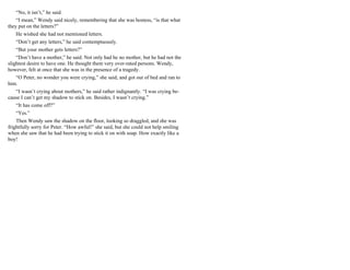 “No, it isn’t,” he said.
“I mean,” Wendy said nicely, remembering that she was hostess, “is that what
they put on the letters?”
He wished she had not mentioned letters.
“Don’t get any letters,” he said contemptuously.
“But your mother gets letters?”
“Don’t have a mother,” he said. Not only had he no mother, but he had not the
slightest desire to have one. He thought them very over-rated persons. Wendy,
however, felt at once that she was in the presence of a tragedy.
“O Peter, no wonder you were crying,” she said, and got out of bed and ran to
him.
“I wasn’t crying about mothers,” he said rather indignantly. “I was crying be-
cause I can’t get my shadow to stick on. Besides, I wasn’t crying.”
“It has come off?”
“Yes.”
Then Wendy saw the shadow on the floor, looking so draggled, and she was
frightfully sorry for Peter. “How awful!” she said, but she could not help smiling
when she saw that he had been trying to stick it on with soap. How exactly like a
boy!
 