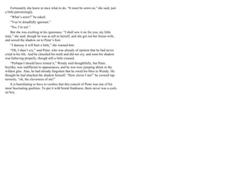 Fortunately she knew at once what to do. “It must be sewn on,” she said, just
a little patronisingly.
“What’s sewn?” he asked.
“You’re dreadfully ignorant.”
“No, I’m not.”
But she was exulting in his ignorance. “I shall sew it on for you, my little
man,” she said, though he was as tall as herself, and she got out her house-wife,
and sewed the shadow on to Peter’s foot.
“I daresay it will hurt a little,” she warned him.
“Oh, I shan’t cry,” said Peter, who was already of opinion that he had never
cried in his life. And he clenched his teeth and did not cry, and soon his shadow
was behaving properly, though still a little creased.
“Perhaps I should have ironed it,” Wendy said thoughtfully, but Peter,
boylike, was indifferent to appearances, and he was now jumping about in the
wildest glee. Alas, he had already forgotten that he owed his bliss to Wendy. He
thought he had attached the shadow himself. “How clever I am!” he crowed rap-
turously, “oh, the cleverness of me!”
It is humiliating to have to confess that this conceit of Peter was one of his
most fascinating qualities. To put it with brutal frankness, there never was a cock-
ier boy.
 