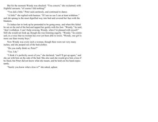 But for the moment Wendy was shocked. “You conceit,” she exclaimed, with
frightful sarcasm; “of course I did nothing!”
“You did a little,” Peter said carelessly, and continued to dance.
“A little!” she replied with hauteur. “If I am no use I can at least withdraw,”
and she sprang in the most dignified way into bed and covered her face with the
blankets.
To induce her to look up he pretended to be going away, and when this failed
he sat on the end of the bed and tapped her gently with his foot. “Wendy,” he said,
“don’t withdraw. I can’t help crowing, Wendy, when I’m pleased with myself.”
Still she would not look up, though she was listening eagerly. “Wendy,” he contin-
ued, in a voice that no woman has ever yet been able to resist, “Wendy, one girl is
more use than twenty boys.”
Now Wendy was every inch a woman, though there were not very many
inches, and she peeped out of the bed-clothes.
“Do you really think so, Peter?”
“Yes, I do.”
“I think it’s perfectly sweet of you,” she declared, “and I’ll get up again,” and
she sat with him on the side of the bed. She also said she would give him a kiss if
he liked, but Peter did not know what she meant, and he held out his hand expec-
tantly.
“Surely you know what a kiss is?” she asked, aghast.
 