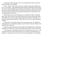 “I shall know when you give it to me,” he replied stiffly, and not to hurt his
feelings she gave him a thimble.
“Now,” said he, “shall I give you a kiss?” and she replied with a slight prim-
ness, “If you please.” She made herself rather cheap by inclining her face toward
him, but he merely dropped an acorn button into her hand, so she slowly returned
her face to where it had been before, and said nicely that she would wear his kiss
on the chain round her neck. It was lucky that she did put it on that chain, for it
was afterwards to save her life.
When people in our set are introduced, it is customary for them to ask each
other’s age, and so Wendy, who always liked to do the correct thing, asked Peter
how old he was. It was not really a happy question to ask him; it was like an ex-
amination paper that asks grammar, when what you want to be asked is Kings of
England.
“I don’t know,” he replied uneasily, “but I am quite young.” He really knew
nothing about it, he had merely suspicions, but he said at a venture, “Wendy, I ran
away the day I was born.”
Wendy was quite surprised, but interested; and she indicated in the charming
drawing-room manner, by a touch on her night-gown, that he could sit nearer her.
“It was because I heard father and mother,” he explained in a low voice, “talk-
ing about what I was to be when I became a man.” He was extraordinarily agi-
tated now. “I don’t want ever to be a man,” he said with passion. “I want always
 