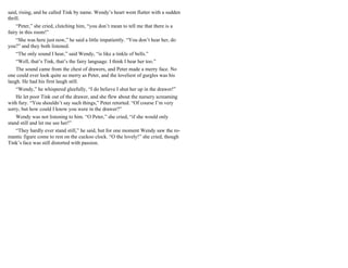 said, rising, and he called Tink by name. Wendy’s heart went flutter with a sudden
thrill.
“Peter,” she cried, clutching him, “you don’t mean to tell me that there is a
fairy in this room!”
“She was here just now,” he said a little impatiently. “You don’t hear her, do
you?” and they both listened.
“The only sound I hear,” said Wendy, “is like a tinkle of bells.”
“Well, that’s Tink, that’s the fairy language. I think I hear her too.”
The sound came from the chest of drawers, and Peter made a merry face. No
one could ever look quite so merry as Peter, and the loveliest of gurgles was his
laugh. He had his first laugh still.
“Wendy,” he whispered gleefully, “I do believe I shut her up in the drawer!”
He let poor Tink out of the drawer, and she flew about the nursery screaming
with fury. “You shouldn’t say such things,” Peter retorted. “Of course I’m very
sorry, but how could I know you were in the drawer?”
Wendy was not listening to him. “O Peter,” she cried, “if she would only
stand still and let me see her!”
“They hardly ever stand still,” he said, but for one moment Wendy saw the ro-
mantic figure come to rest on the cuckoo clock. “O the lovely!” she cried, though
Tink’s face was still distorted with passion.
 