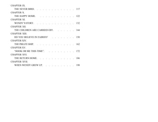 CHAPTER IX.
THE NEVER BIRD. . . . . . . . . . . . . . 117
CHAPTER X.
THE HAPPY HOME. . . . . . . . . . . . . 122
CHAPTER XI.
WENDY’SSTORY. . . . . . . . . . . . . . 132
CHAPTER XII.
THE CHILDREN ARE CARRIED OFF. . . . . . . 144
CHAPTER XIII.
DO YOU BELIEVE IN FAIRIES? . . . . . . . . 150
CHAPTER XIV.
THE PIRATE SHIP. . . . . . . . . . . . . . 162
CHAPTER XV.
“HOOK OR ME THIS TIME”. . . . . . . . . . 172
CHAPTER XVI.
THE RETURN HOME. . . . . . . . . . . . . 186
CHAPTER XVII.
WHEN WENDY GREW UP. . . . . . . . . . . 198
 