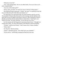 “What fun it must be!”
“Yes,” said cunning Peter, “but we are rather lonely. You see we have no fe-
male companionship.”
“Are none of the others girls?”
“Oh no; girls, you know, are much too clever to fall out of their prams.”
This flattered Wendy immensely. “I think,” she said, “it is perfectly lovely the
way you talk about girls; John there just despises us.”
For reply Peter rose and kicked John out of bed, blankets and all; one kick.
This seemed to Wendy rather forward for a first meeting, and she told him with
spirit that he was not captain in her house. However, John continued to sleep so
placidly on the floor that she allowed him to remain there. “And I know you
meant to be kind,” she said, relenting, “so you may give me a kiss.”
For the moment she had forgotten his ignorance about kisses. “I thought you
would want it back,” he said a little bitterly, and offered to return her thimble.
“Oh dear,” said the nice Wendy, “I don’t mean a kiss, I mean a thimble.”
“What’s that?”
“It’s like this.” She kissed him.
“Funny!” said Peter gravely. “Now shall I give you a thimble?”
“If you wish to,” said Wendy, keeping her head erect this time.
 