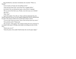 Peter thimbled her, and almost immediately she screeched. “What is it,
Wendy?”
“It was exactly as if some one were pulling my hair.”
“That must have been Tink. I never knew her so naughty before.”
And indeed Tink was darting about again, using offensive language.
“She says she will do that to you, Wendy, every time I give you a thimble.”
“But why?”
“Why, Tink?”
Again Tink replied, “You silly ass.” Peter could not understand why, but
Wendy understood, and she was just slightly disappointed when he admitted that
he came to the nursery window not to see her but to listen to stories.
“You see I don’t know any stories. None of the lost boys know any stories.”
“How perfectly awful,” Wendy said.
“Do you know,” Peter asked, “why swallows build in the eaves of houses? It
is to listen to the stories. O Wendy, your mother was telling you such a lovely
story.”
“Which story was it?”
“About the prince who couldn’t find the lady who wore the glass slipper.”
 