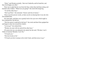 “Peter,” said Wendy excitedly, “that was Cinderella, and he found her, and
they lived happy ever after.”
Peter was so glad that he rose from the floor, where they had been sitting, and
hurried to the window. “Where are you going?” she cried with misgiving.
“To tell the other boys.”
“Don’t go Peter,” she entreated, “I know such lots of stories.”
Those were her precise words, so there can be no denying that it was she who
first tempted him.
He came back, and there was a greedy look in his eyes now which ought to
have alarmed her, but did not.
“Oh, the stories I could tell to the boys!” she cried, and then Peter gripped her
and began to draw her toward the window.
“Let me go!” she ordered him.
“Wendy, do come with me and tell the other boys.”
Of course she was very pleased to be asked, but she said, “Oh dear, I can’t.
Think of mummy! Besides, I can’t fly.”
“I’ll teach you.”
“Oh, how lovely to fly.”
“I’ll teach you how to jump on the wind’s back, and then away we go.”
 