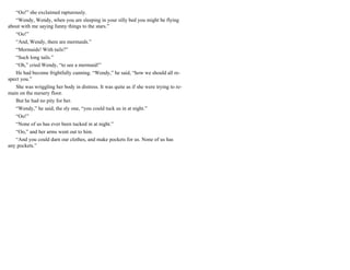 “Oo!” she exclaimed rapturously.
“Wendy, Wendy, when you are sleeping in your silly bed you might be flying
about with me saying funny things to the stars.”
“Oo!”
“And, Wendy, there are mermaids.”
“Mermaids! With tails?”
“Such long tails.”
“Oh,” cried Wendy, “to see a mermaid!”
He had become frightfully cunning. “Wendy,” he said, “how we should all re-
spect you.”
She was wriggling her body in distress. It was quite as if she were trying to re-
main on the nursery floor.
But he had no pity for her.
“Wendy,” he said, the sly one, “you could tuck us in at night.”
“Oo!”
“None of us has ever been tucked in at night.”
“Oo,” and her arms went out to him.
“And you could darn our clothes, and make pockets for us. None of us has
any pockets.”
 