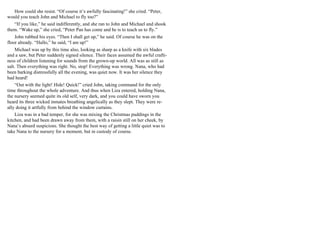 How could she resist. “Of course it’s awfully fascinating!” she cried. “Peter,
would you teach John and Michael to fly too?”
“If you like,” he said indifferently, and she ran to John and Michael and shook
them. “Wake up,” she cried, “Peter Pan has come and he is to teach us to fly.”
John rubbed his eyes. “Then I shall get up,” he said. Of course he was on the
floor already. “Hallo,” he said, “I am up!”
Michael was up by this time also, looking as sharp as a knife with six blades
and a saw, but Peter suddenly signed silence. Their faces assumed the awful crafti-
ness of children listening for sounds from the grown-up world. All was as still as
salt. Then everything was right. No, stop! Everything was wrong. Nana, who had
been barking distressfully all the evening, was quiet now. It was her silence they
had heard!
“Out with the light! Hide! Quick!” cried John, taking command for the only
time throughout the whole adventure. And thus when Liza entered, holding Nana,
the nursery seemed quite its old self, very dark, and you could have sworn you
heard its three wicked inmates breathing angelically as they slept. They were re-
ally doing it artfully from behind the window curtains.
Liza was in a bad temper, for she was mixing the Christmas puddings in the
kitchen, and had been drawn away from them, with a raisin still on her cheek, by
Nana’s absurd suspicions. She thought the best way of getting a little quiet was to
take Nana to the nursery for a moment, but in custody of course.
 
