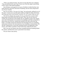 “There, you suspicious brute,” she said, not sorry that Nana was in disgrace.
“They are perfectly safe, aren’t they? Every one of the little angels sound asleep
in bed. Listen to their gentle breathing.”
Here Michael, encouraged by his success, breathed so loudly that they were
nearly detected. Nana knew that kind of breathing, and she tried to drag herself
out of Liza’s clutches.
But Liza was dense. “No more of it, Nana,” she said sternly, pulling her out of
the room. “I warn you if you bark again I shall go straight for master and missus
and bring them home from the party, and then, oh, won’t master whip you, just.”
She tied the unhappy dog up again, but do you think Nana ceased to bark?
Bring master and missus home from the party? Why, that was just what she
wanted. Do you think she cared whether she was whipped so long as her charges
were safe? Unfortunately Liza returned to her puddings, and Nana, seeing that no
help would come from her, strained and strained at the chain until at last she
broke it. In another moment she had burst into the dining-room of 27 and flung
up her paws to heaven, her most expressive way of making a communication. Mr.
and Mrs. Darling knew at once that something terrible was happening in their
nursery, and without a good-bye to their hostess they rushed into the street.
But it was now ten minutes since three scoundrels had been breathing behind
the curtains, and Peter Pan can do a great deal in ten minutes.
We now return to the nursery.
 