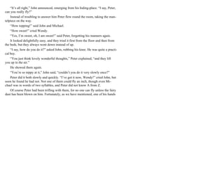 “It’s all right,” John announced, emerging from his hiding-place. “I say, Peter,
can you really fly?”
Instead of troubling to answer him Peter flew round the room, taking the man-
telpiece on the way.
“How topping!” said John and Michael.
“How sweet!” cried Wendy.
“Yes, I’m sweet, oh, I am sweet!” said Peter, forgetting his manners again.
It looked delightfully easy, and they tried it first from the floor and then from
the beds, but they always went down instead of up.
“I say, how do you do it?” asked John, rubbing his knee. He was quite a practi-
cal boy.
“You just think lovely wonderful thoughts,” Peter explained, “and they lift
you up in the air.”
He showed them again.
“You’re so nippy at it,” John said, “couldn’t you do it very slowly once?”
Peter did it both slowly and quickly. “I’ve got it now, Wendy!” cried John, but
soon he found he had not. Not one of them could fly an inch, though even Mi-
chael was in words of two syllables, and Peter did not know A from Z.
Of course Peter had been trifling with them, for no one can fly unless the fairy
dust has been blown on him. Fortunately, as we have mentioned, one of his hands
 