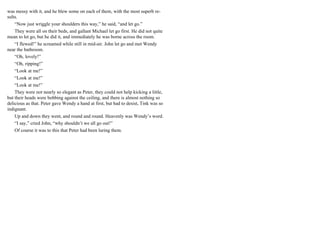 was messy with it, and he blew some on each of them, with the most superb re-
sults.
“Now just wriggle your shoulders this way,” he said, “and let go.”
They were all on their beds, and gallant Michael let go first. He did not quite
mean to let go, but he did it, and immediately he was borne across the room.
“I flewed!” he screamed while still in mid-air. John let go and met Wendy
near the bathroom.
“Oh, lovely!”
“Oh, ripping!”
“Look at me!”
“Look at me!”
“Look at me!”
They were not nearly so elegant as Peter, they could not help kicking a little,
but their heads were bobbing against the ceiling, and there is almost nothing so
delicious as that. Peter gave Wendy a hand at first, but had to desist, Tink was so
indignant.
Up and down they went, and round and round. Heavenly was Wendy’s word.
“I say,” cried John, “why shouldn’t we all go out!”
Of course it was to this that Peter had been luring them.
 
