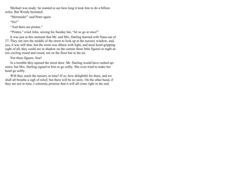 Michael was ready: he wanted to see how long it took him to do a billion
miles. But Wendy hesitated.
“Mermaids!” said Peter again.
“Oo!”
“And there are pirates.”
“Pirates,” cried John, seizing his Sunday hat, “let us go at once!”
It was just at this moment that Mr. and Mrs. Darling hurried with Nana out of
27. They ran into the middle of the street to look up at the nursery window; and,
yes, it was still shut, but the room was ablaze with light, and most heart-gripping
sight of all, they could see in shadow on the curtain three little figures in night at-
tire circling round and round, not on the floor but in the air.
Not three figures, four!
In a tremble they opened the street door. Mr. Darling would have rushed up-
stairs, but Mrs. Darling signed to him to go softly. She even tried to make her
heart go softly.
Will they reach the nursery in time? If so, how delightful for them, and we
shall all breathe a sigh of relief, but there will be no story. On the other hand, if
they are not in time, I solemnly promise that it will all come right in the end.
 