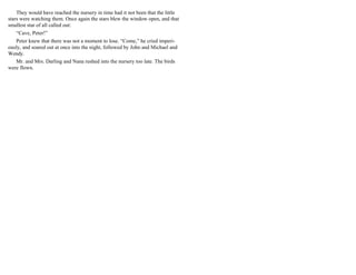 They would have reached the nursery in time had it not been that the little
stars were watching them. Once again the stars blew the window open, and that
smallest star of all called out:
“Cave, Peter!”
Peter knew that there was not a moment to lose. “Come,” he cried imperi-
ously, and soared out at once into the night, followed by John and Michael and
Wendy.
Mr. and Mrs. Darling and Nana rushed into the nursery too late. The birds
were flown.
 