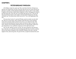 CHAPTER I.
PETER BREAKS THROUGH.
All children, except one, grow up. They soon know that they will grow up,
and the way Wendy knew was this. One day when she was two years old she was
playing in a garden, and she plucked another flower and ran with it to her mother.
I suppose she must have looked rather delightful, for Mrs. Darling put her hand to
her heart and cried, “Oh, why can’t you remain like this for ever!” This was all
that passed between them on the subject, but henceforth Wendy knew that she
must grow up. You always know after you are two. Two is the beginning of the
end.
Of course they lived at 14, and until Wendy came her mother was the chief
one. She was a lovely lady, with a romantic mind and such a sweet mocking
mouth. Her romantic mind was like the tiny boxes, one within the other, that
come from the puzzling East, however many you discover there is always one
more; and her sweet mocking mouth had one kiss on it that Wendy could never
get, though there it was, perfectly conspicuous in the right-hand corner.
The way Mr. Darling won her was this: the many gentlemen who had been
boys when she was a girl discovered simultaneously that they loved her, and they
all ran to her house to propose to her except Mr. Darling, who took a cab and
nipped in first, and so he got her. He got all of her, except the innermost box and
 