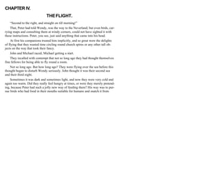 CHAPTER IV.
THEFLIGHT.
“Second to the right, and straight on till morning!”
That, Peter had told Wendy, was the way to the Neverland; but even birds, car-
rying maps and consulting them at windy corners, could not have sighted it with
these instructions. Peter, you see, just said anything that came into his head.
At first his companions trusted him implicitly, and so great were the delights
of flying that they wasted time circling round church spires or any other tall ob-
jects on the way that took their fancy.
John and Michael raced, Michael getting a start.
They recalled with contempt that not so long ago they had thought themselves
fine fellows for being able to fly round a room.
Not so long ago. But how long ago? They were flying over the sea before this
thought began to disturb Wendy seriously. John thought it was their second sea
and their third night.
Sometimes it was dark and sometimes light, and now they were very cold and
again too warm. Did they really feel hungry at times, or were they merely pretend-
ing, because Peter had such a jolly new way of feeding them? His way was to pur-
sue birds who had food in their mouths suitable for humans and snatch it from
 