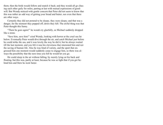 them; then the birds would follow and snatch it back; and they would all go chas-
ing each other gaily for miles, parting at last with mutual expressions of good-
will. But Wendy noticed with gentle concern that Peter did not seem to know that
this was rather an odd way of getting your bread and butter, nor even that there
are other ways.
Certainly they did not pretend to be sleepy, they were sleepy; and that was a
danger, for the moment they popped off, down they fell. The awful thing was that
Peter thought this funny.
“There he goes again!” he would cry gleefully, as Michael suddenly dropped
like a stone.
“Save him, save him!” cried Wendy, looking with horror at the cruel sea far
below. Eventually Peter would dive through the air, and catch Michael just before
he could strike the sea, and it was lovely the way he did it; but he always waited
till the last moment, and you felt it was his cleverness that interested him and not
the saving of human life. Also he was fond of variety, and the sport that en-
grossed him one moment would suddenly cease to engage him, so there was al-
ways the possibility that the next time you fell he would let you go.
He could sleep in the air without falling, by merely lying on his back and
floating, but this was, partly at least, because he was so light that if you got be-
hind him and blew he went faster.
 