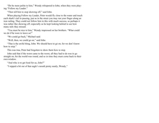 “Do be more polite to him,” Wendy whispered to John, when they were play-
ing “Follow my Leader.”
“Then tell him to stop showing off,” said John.
When playing Follow my Leader, Peter would fly close to the water and touch
each shark’s tail in passing, just as in the street you may run your finger along an
iron railing. They could not follow him in this with much success, so perhaps it
was rather like showing off, especially as he kept looking behind to see how
many tails they missed.
“You must be nice to him,” Wendy impressed on her brothers. “What could
we do if he were to leave us!”
“We could go back,” Michael said.
“Well, then, we could go on,” said John.
“That is the awful thing, John. We should have to go on, for we don’t know
how to stop.”
This was true, Peter had forgotten to show them how to stop.
John said that if the worst came to the worst, all they had to do was to go
straight on, for the world was round, and so in time they must come back to their
own window.
“And who is to get food for us, John?”
“I nipped a bit out of that eagle’s mouth pretty neatly, Wendy.”
 