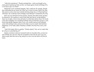 “After the twentieth try,” Wendy reminded him. “And even though we be-
came good at picking up food, see how we bump against clouds and things if he
is not near to give us a hand.”
Indeed they were constantly bumping. They could now fly strongly, though
they still kicked far too much; but if they saw a cloud in front of them, the more
they tried to avoid it, the more certainly did they bump into it. If Nana had been
with them, she would have had a bandage round Michael’s forehead by this time.
Peter was not with them for the moment, and they felt rather lonely up there
by themselves. He could go so much faster than they that he would suddenly
shoot out of sight, to have some adventure in which they had no share. He would
come down laughing over something fearfully funny he had been saying to a star,
but he had already forgotten what it was, or he would come up with mermaid
scales still sticking to him, and yet not be able to say for certain what had been
happening. It was really rather irritating to children who had never seen a mer-
maid.
“And if he forgets them so quickly,” Wendy argued, “how can we expect that
he will go on remembering us?”
Indeed, sometimes when he returned he did not remember them, at least not
well. Wendy was sure of it. She saw recognition come into his eyes as he was
about to pass them the time of day and go on; once even she had to call him by
name.
 