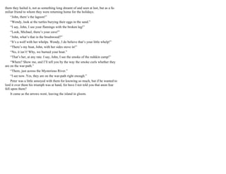 them they hailed it, not as something long dreamt of and seen at last, but as a fa-
miliar friend to whom they were returning home for the holidays.
“John, there’s the lagoon!”
“Wendy, look at the turtles burying their eggs in the sand.”
“I say, John, I see your flamingo with the broken leg!”
“Look, Michael, there’s your cave!”
“John, what’s that in the brushwood?”
“It’s a wolf with her whelps. Wendy, I do believe that’s your little whelp!”
“There’s my boat, John, with her sides stove in!”
“No, it isn’t! Why, we burned your boat.”
“That’s her, at any rate. I say, John, I see the smoke of the redskin camp!”
“Where? Show me, and I’ll tell you by the way the smoke curls whether they
are on the war-path.”
“There, just across the Mysterious River.”
“I see now. Yes, they are on the war-path right enough.”
Peter was a little annoyed with them for knowing so much, but if he wanted to
lord it over them his triumph was at hand, for have I not told you that anon fear
fell upon them?
It came as the arrows went, leaving the island in gloom.
 