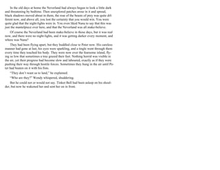 In the old days at home the Neverland had always begun to look a little dark
and threatening by bedtime. Then unexplored patches arose in it and spread,
black shadows moved about in them, the roar of the beasts of prey was quite dif-
ferent now, and above all, you lost the certainty that you would win. You were
quite glad that the night-lights were in. You even liked Nana to say that this was
just the mantelpiece over here, and that the Neverland was all make-believe.
Of course the Neverland had been make-believe in those days, but it was real
now, and there were no night-lights, and it was getting darker every moment, and
where was Nana?
They had been flying apart, but they huddled close to Peter now. His careless
manner had gone at last, his eyes were sparkling, and a tingle went through them
every time they touched his body. They were now over the fearsome island, fly-
ing so low that sometimes a tree grazed their feet. Nothing horrid was visible in
the air, yet their progress had become slow and laboured, exactly as if they were
pushing their way through hostile forces. Sometimes they hung in the air until Pe-
ter had beaten on it with his fists.
“They don’t want us to land,” he explained.
“Who are they?” Wendy whispered, shuddering.
But he could not or would not say. Tinker Bell had been asleep on his shoul-
der, but now he wakened her and sent her on in front.
 