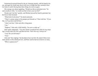 Sometimes he poised himself in the air, listening intently, with his hand to his
ear, and again he would stare down with eyes so bright that they seemed to bore
two holes to earth. Having done these things, he went on again.
His courage was almost appalling. “Would you like an adventure now,” he
said casually to John, “or would you like to have your tea first?”
Wendy said “tea first” quickly, and Michael pressed her hand in gratitude, but
the braver John hesitated.
“What kind of adventure?” he asked cautiously.
“There’s a pirate asleep in the pampas just beneath us,” Peter told him. “If you
like, we’ll go down and kill him.”
“I don’t see him,” John said after a long pause.
“I do.”
“Suppose,” John said, a little huskily, “he were to wake up.”
Peter spoke indignantly. “You don’t think I would kill him while he was sleep-
ing! I would wake him first, and then kill him. That’s the way I always do.”
“I say! Do you kill many?”
“Tons.”
John said “how ripping,” but decided to have tea first. He asked if there were
many pirates on the island just now, and Peter said he had never known so many.
“Who is captain now?”
 