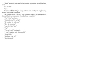 “Hook,” answered Peter, and his face became very stern as he said that hated
word.
“Jas. Hook?”
“Ay.”
Then indeed Michael began to cry, and even John could speak in gulps only,
for they knew Hook’s reputation.
“He was Blackbeard’s bo’sun,” John whispered huskily. “He is the worst of
them all. He is the only man of whom Barbecue was afraid.”
“That’s him,” said Peter.
“What is he like?- Is he big?”
“He is not so big as he was”
“How do you mean?”
“I cut off a bit of him.”
“You!”
“Yes, me,” said Peter sharply.
“I wasn’t meaning to be disrespectful.”
“Oh, all right.”
“But, I say, what bit?”
“His right hand.”
 