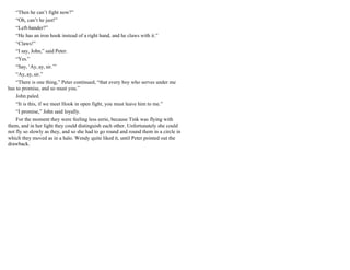 “Then he can’t fight now?”
“Oh, can’t he just!”
“Left-hander?”
“He has an iron hook instead of a right hand, and he claws with it.”
“Claws!”
“I say, John,” said Peter.
“Yes.”
“Say, ‘Ay, ay, sir.’”
“Ay, ay, sir.”
“There is one thing,” Peter continued, “that every boy who serves under me
has to promise, and so must you.”
John paled.
“It is this, if we meet Hook in open fight, you must leave him to me.”
“I promise,” John said loyally.
For the moment they were feeling less eerie, because Tink was flying with
them, and in her light they could distinguish each other. Unfortunately she could
not fly so slowly as they, and so she had to go round and round them in a circle in
which they moved as in a halo. Wendy quite liked it, until Peter pointed out the
drawback.
 