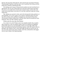the kiss. He never knew about the box, and in time he gave up trying for the kiss.
Wendy thought Napoleon could have got it, but I can picture him trying, and then
going off in a passion, slamming the door.
Mr. Darling used to boast to Wendy that her mother not only loved him but re-
spected him. He was one of those deep ones who know about stocks and shares.
Of course no one really knows, but he quite seemed to know, and he often said
stocks were up and shares were down in a way that would have made any woman
respect him.
Mrs. Darling was married in white, and at first she kept the books perfectly, al-
most gleefully, as if it were a game, not so much as a Brussels sprout was miss-
ing; but by and by whole cauliflowers dropped out, and instead of them there
were pictures of babies without faces. She drew them when she should have been
totting up. They were Mrs. Darling’s guesses.
Wendy came first, then John, then Michael.
For a week or two after Wendy came it was doubtful whether they would be
able to keep her, as she was another mouth to feed. Mr. Darling was frightfully
proud of her, but he was very honourable, and he sat on the edge of Mrs. Dar-
ling’s bed, holding her hand and calculating expenses, while she looked at him im-
ploringly. She wanted to risk it, come what might, but that was not his way; his
way was with a pencil and a piece of paper, and if she confused him with sugges-
tions he had to begin at the beginning again.
 