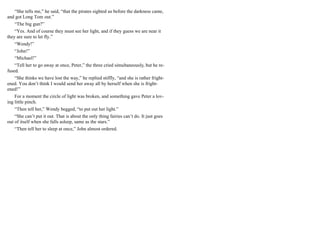 “She tells me,” he said, “that the pirates sighted us before the darkness came,
and got Long Tom out.”
“The big gun?”
“Yes. And of course they must see her light, and if they guess we are near it
they are sure to let fly.”
“Wendy!”
“John!”
“Michael!”
“Tell her to go away at once, Peter,” the three cried simultaneously, but he re-
fused.
“She thinks we have lost the way,” he replied stiffly, “and she is rather fright-
ened. You don’t think I would send her away all by herself when she is fright-
ened!”
For a moment the circle of light was broken, and something gave Peter a lov-
ing little pinch.
“Then tell her,” Wendy begged, “to put out her light.”
“She can’t put it out. That is about the only thing fairies can’t do. It just goes
out of itself when she falls asleep, same as the stars.”
“Then tell her to sleep at once,” John almost ordered.
 