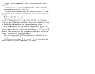 “She can’t sleep except when she’s sleepy. It’s the only other thing fairies
can’t do.”
“Seems to me,” growled John, “these are the only two things worth doing.”
Here he got a pinch, but not a loving one.
“If only one of us had a pocket,” Peter said, “we could carry her in it.” How-
ever, they had set off in such a hurry that there was not a pocket between the four
of them.
He had a happy idea. John’s hat!
Tink agreed to travel by hat if it was carried in the hand. John carried it,
though she had hoped to be carried by Peter. Presently Wendy took the hat, be-
cause John said it struck against his knee as he flew; and this, as we shall see, led
to mischief, for Tinker Bell hated to be under an obligation to Wendy.
In the black topper the light was completely hidden, and they flew on in si-
lence. It was the stillest silence they had ever known, broken once by a distant lap-
ping, which Peter explained was the wild beasts drinking at the ford, and again by
a rasping sound that might have been the branches of trees rubbing together, but
he said it was the redskins sharpening their knives.
Even these noises ceased. To Michael the loneliness was dreadful. “If only
something would make a sound!” he cried.
As if in answer to his request, the air was rent by the most tremendous crash
he had ever heard. The pirates had fired Long Tom at them.
 
