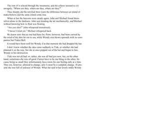 The roar of it echoed through the mountains, and the echoes seemed to cry
savagely, “Where are they, where are they, where are they?”
Thus sharply did the terrified three learn the difference between an island of
make-believe and the same island come true.
When at last the heavens were steady again, John and Michael found them-
selves alone in the darkness. John was treading the air mechanically, and Michael
without knowing how to float was floating.
“Are you shot?” John whispered tremulously.
“I haven’t tried yet,” Michael whispered back.
We know now that no one had been hit. Peter, however, had been carried by
the wind of the shot far out to sea, while Wendy was blown upwards with no com-
panion but Tinker Bell.
It would have been well for Wendy if at that moment she had dropped the hat.
I don’t know whether the idea came suddenly to Tink, or whether she had
planned it on the way, but she at once popped out of the hat and began to lure
Wendy to her destruction.
Tink was not all bad: or, rather, she was all bad just now, but, on the other
hand, sometimes she was all good. Fairies have to be one thing or the other, be-
cause being so small they unfortunately have room for one feeling only at a time.
They are, however, allowed to change, only it must be a complete change. At pre-
sent she was full of jealousy of Wendy. What she said in her lovely tinkle Wendy
 